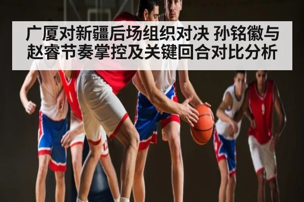 广厦对新疆后场组织对决 孙铭徽与赵睿节奏掌控及关键回合对比分析